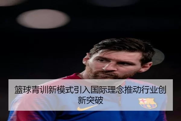 篮球青训新模式引入国际理念推动行业创新突破